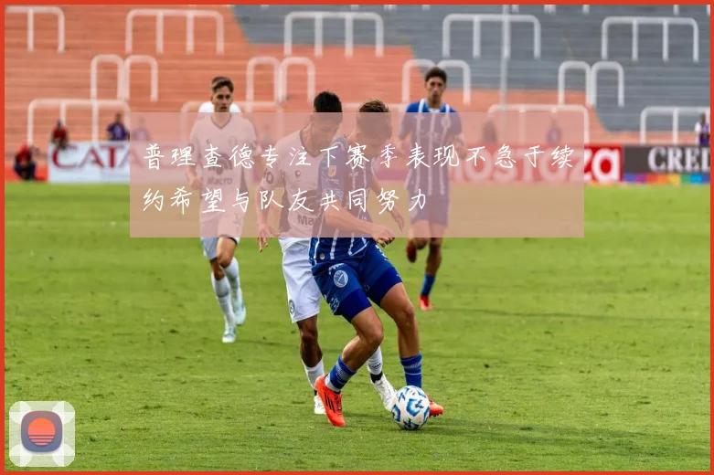 普理查德专注下赛季表现不急于续约希望与队友共同努力