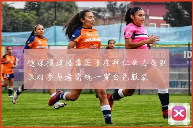 德媒报道格雷茨卡在拜仁举办告别派对参与者需统一穿白色服装