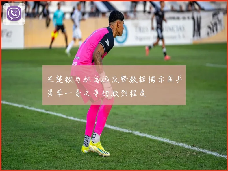 王楚钦与林高远交锋数据揭示国乒男单一哥之争的激烈程度