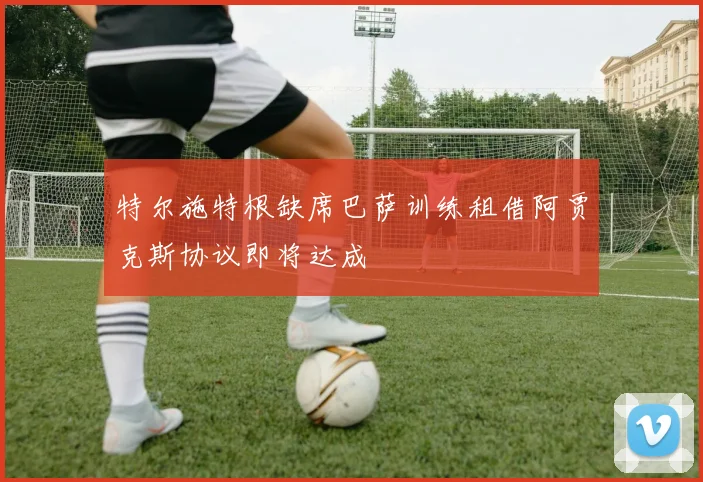 特尔施特根缺席巴萨训练租借阿贾克斯协议即将达成
