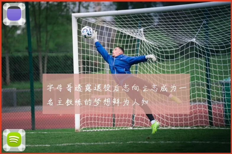 字母哥透露退役后志向立志成为一名主教练的梦想鲜为人知