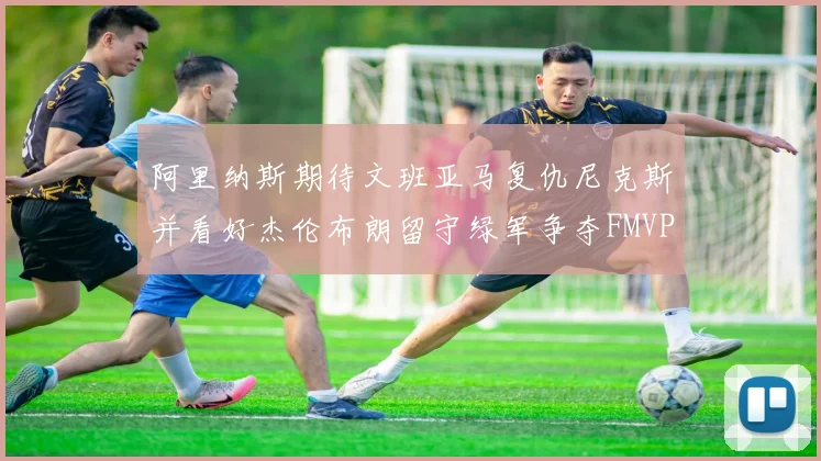 阿里纳斯期待文班亚马复仇尼克斯并看好杰伦布朗留守绿军争夺FMVP