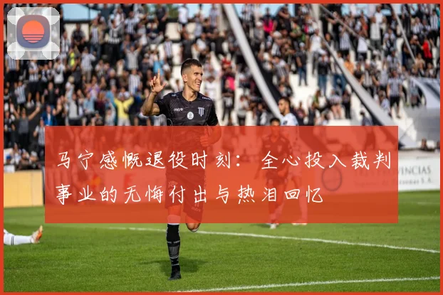 马宁感慨退役时刻：全心投入裁判事业的无悔付出与热泪回忆