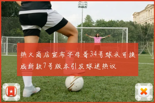 热火商店宣布字母哥34号球衣可换成新款7号版本引发球迷热议