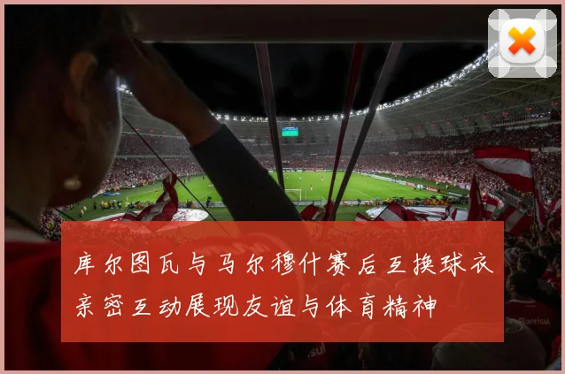 库尔图瓦与马尔穆什赛后互换球衣亲密互动展现友谊与体育精神