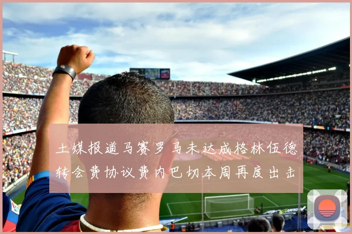 土媒报道马赛罗马未达成格林伍德转会费协议费内巴切本周再度出击