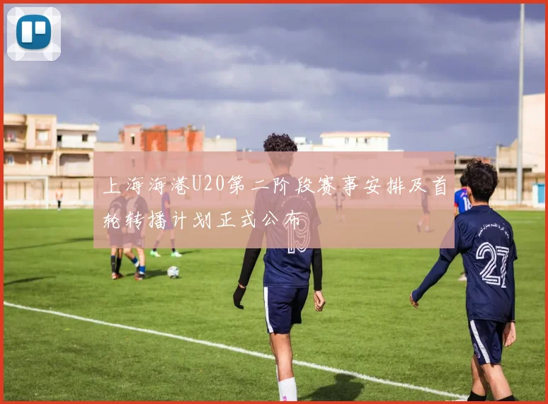 上海海港U20第二阶段赛事安排及首轮转播计划正式公布