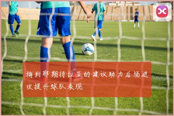 梅利耶期待拉亚的建议助力后场进攻提升球队表现