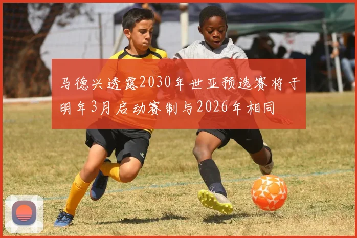 马德兴透露2030年世亚预选赛将于明年3月启动赛制与2026年相同
