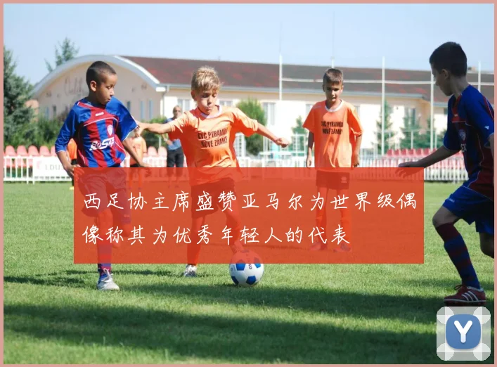 西足协主席盛赞亚马尔为世界级偶像称其为优秀年轻人的代表