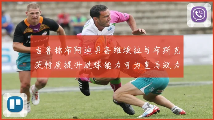 吉鲁称布阿迪具备维埃拉与布斯克茨特质提升进球能力可为皇马效力
