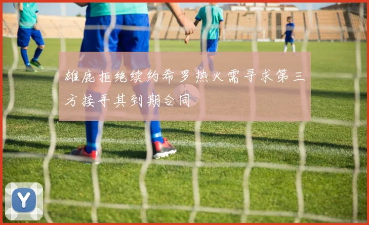 雄鹿拒绝续约希罗热火需寻求第三方接手其到期合同