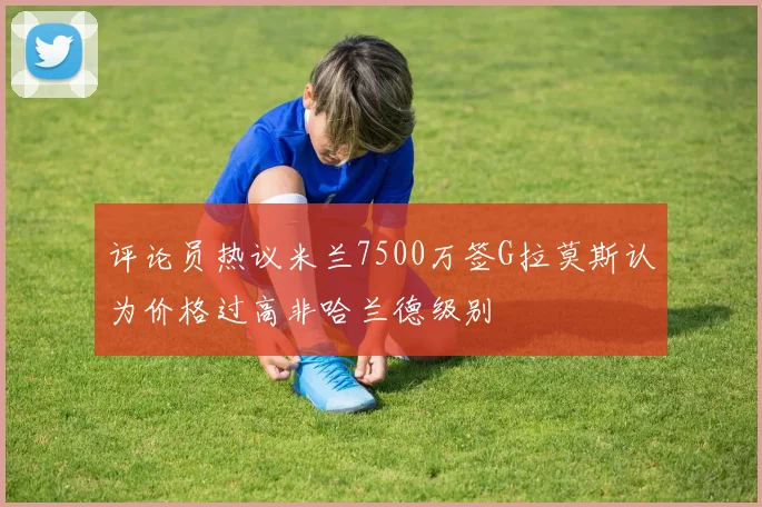 评论员热议米兰7500万签G拉莫斯认为价格过高非哈兰德级别