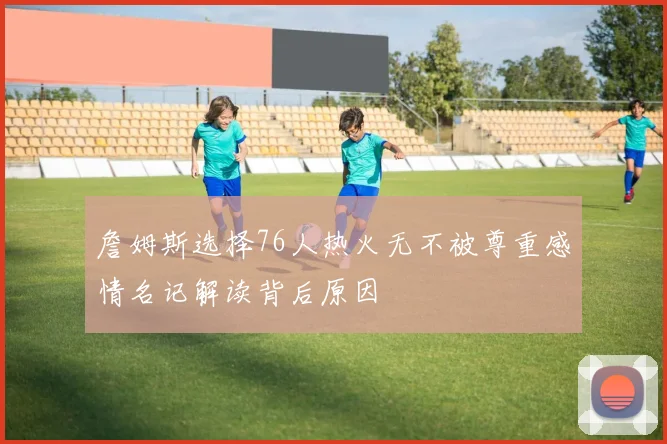詹姆斯选择76人热火无不被尊重感情名记解读背后原因