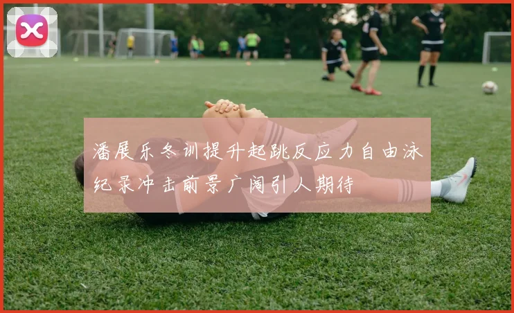 潘展乐冬训提升起跳反应力自由泳纪录冲击前景广阔引人期待