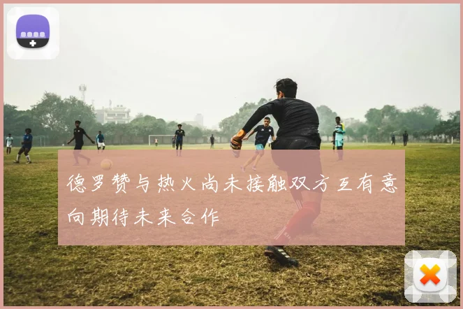 德罗赞与热火尚未接触双方互有意向期待未来合作