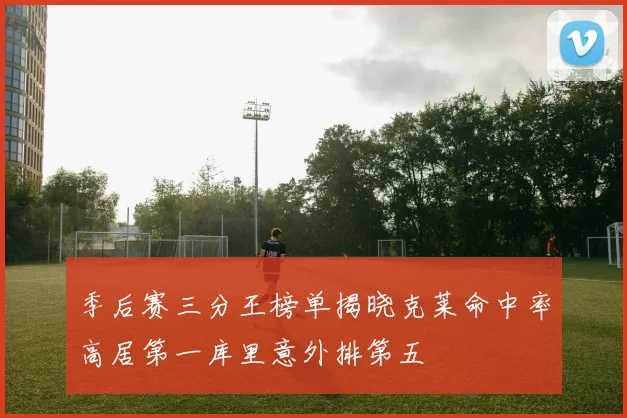 季后赛三分王榜单揭晓克莱命中率高居第一库里意外排第五