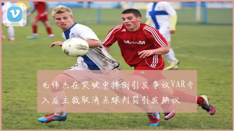 毛伟杰在突破中摔倒引发争议VAR介入后主裁取消点球判罚引发热议
