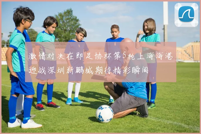 激情对决在即足协杯第5轮上海海港迎战深圳新鹏城期待精彩瞬间