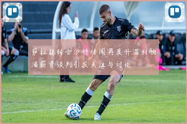 萨拉赫转会沙特传闻再度升温利物浦薪资谈判引发关注与讨论