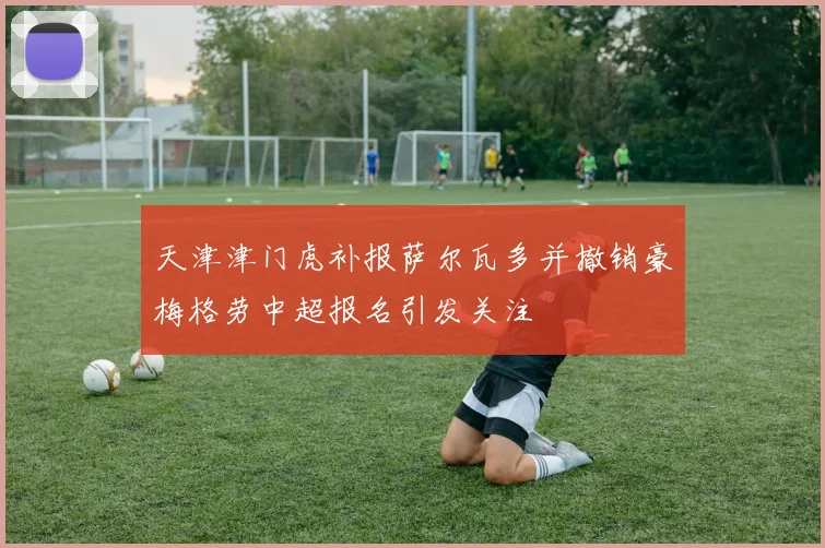 天津津门虎补报萨尔瓦多并撤销豪梅格劳中超报名引发关注