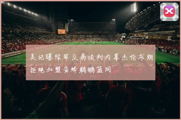 美记曝绿军交易谈判内幕杰伦布朗拒绝加盟黄蜂鹈鹕篮网