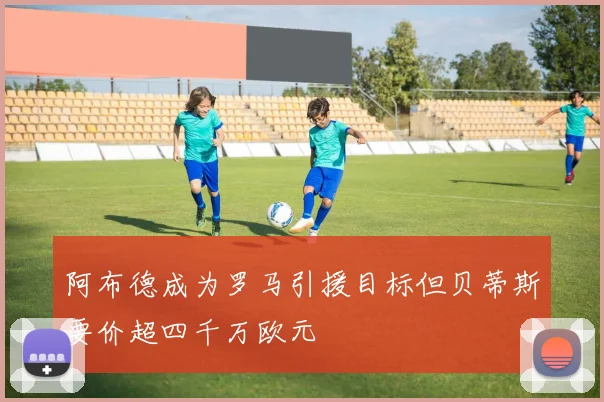 阿布德成为罗马引援目标但贝蒂斯要价超四千万欧元